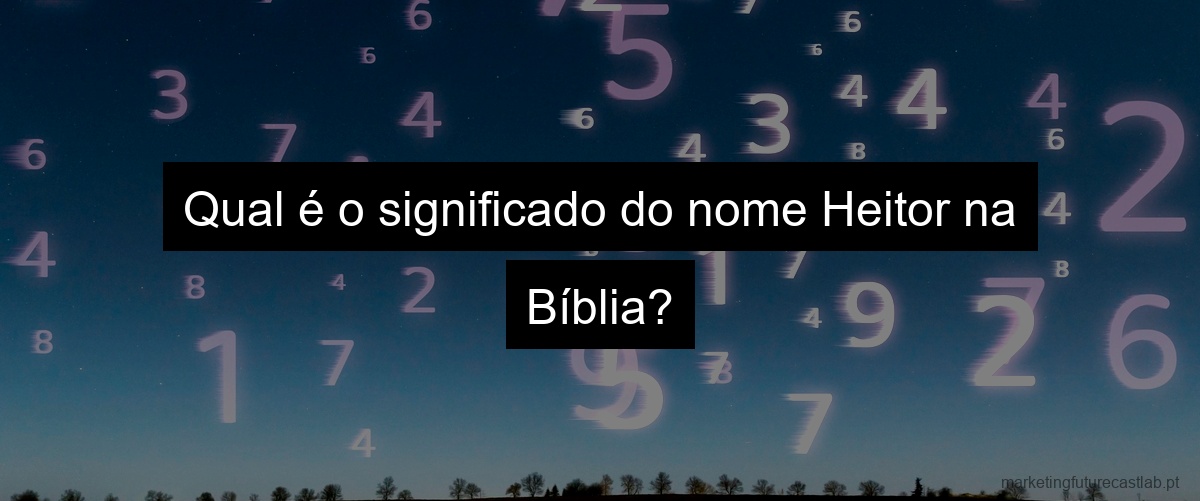 Qual é o significado do nome Heitor na Bíblia?
